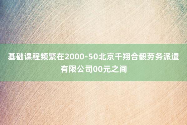 基础课程频繁在2000-50北京千翔合毅劳务派遣有限公司00元之间